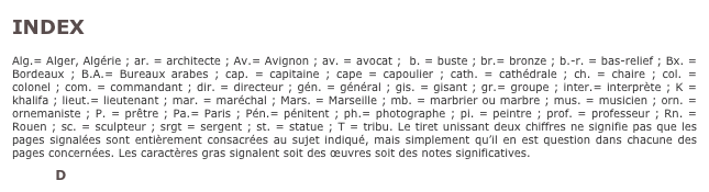 INDEX

Alg.= Alger, Algérie ; ar. = architecte ; Av.= Avignon ; av. = avocat ;  b. = buste ; br.= bronze ; b.-r. = bas-relief ; Bx. = Bordeaux ; B.A.= Bureaux arabes ; cap. = capitaine ; cape = capoulier ; cath. = cathédrale ; ch. = chaire ; col. = colonel ; com. = commandant ; dir. = directeur ; gén. = général ; gis. = gisant ; gr.= groupe ; inter.= interprète ; K = khalifa ; lieut.= lieutenant ; mar. = maréchal ; Mars. = Marseille ; mb. = marbrier ou marbre ; mus. = musicien ; orn. = ornemaniste ; P. = prêtre ; Pa.= Paris ; Pén.= pénitent ; ph.= photographe ; pi. = peintre ; prof. = professeur ; Rn. = Rouen ; sc. = sculpteur ; srgt = sergent ; st. = statue ; T = tribu. Le tiret unissant deux chiffres ne signifie pas que les pages signalées sont entièrement consacrées au sujet indiqué, mais simplement qu’il en est question dans chacune des pages concernées. Les caractères gras signalent soit des œuvres soit des notes significatives.

A B C D E F G H I J K L M N O P Q R S T U V W X Y Z
